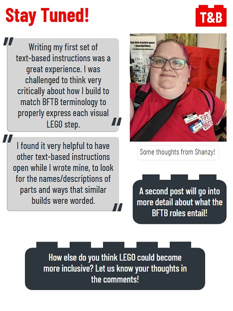 Stay Tuned! 

Quote from T&B Team Member Shanzy: Writing my first set of text-based instructions was a great experience. I was challenged to think very critically about how I build to match BFTB terminology to properly express each visual LEGO step. 

Quote from Shanzy: I found it very helpful to have other text-based instructions open while I wrote mine, to look for the names/descriptions of parts and ways that similar builds were worded.

A second post will go into more detail about what the BFTB roles entail!

How else do you think LEGO could become more inclusive? Let us know your thoughts in the comments!

An image of T&B Team Member Shanzy. 
