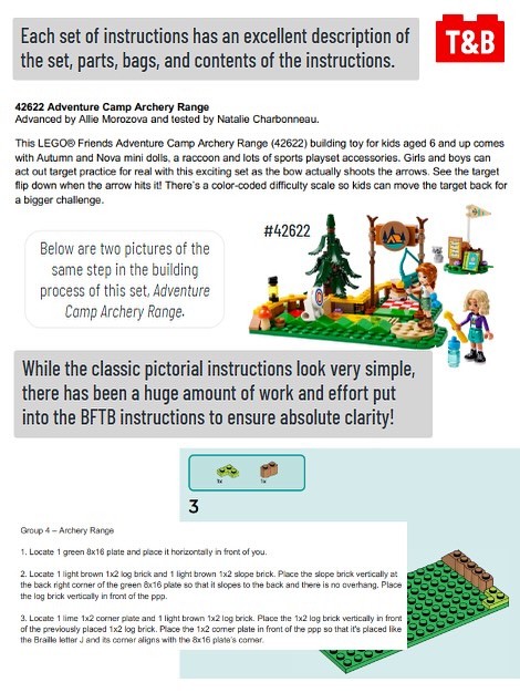 Each set of instructions has an excellent description of the set, parts, bags, and contents of the instructions. 

An image of the BFTB instruction beginning: 42622 Adventure Camp Archery Range
Advanced by Allie Morozova and tested by Natalie Charbonneau.
This LEGO® Friends Adventure Camp Archery Range (42622) building toy for kids aged 6 and up comes
with Autumn and Nova mini dolls, a raccoon and lots of sports playset accessories. Girls and boys can
act out target practice for real with this exciting set as the bow actually shoots the arrows. See the target
flip down when the arrow hits it! There’s a color-coded difficulty scale so kids can move the target back for
a bigger challenge.

An image of Set #42622 Adventure Camp Archery Range. 

Below are two pictures of the same step in the building process of this set, Adventure Camp Archery Range. 

While the classic pictorial instructions look very simple, there has been a huge amount of work and effort put into the BFTB instructions to ensure absolute clarity!

An image of a stage in the LEGO instruction booklet of a green plate with a brown slope, brown log, and a corner lime plate. 

An image of the BFTB instruction booklet of the same step, as follows: 

Group 4 – Archery Range
1. Locate 1 green 8x16 plate and place it horizontally in front of you.
2. Locate 1 light brown 1x2 log brick and 1 light brown 1x2 slope brick. Place the slope brick vertically at the back right corner of the green 8x16 plate so that it slopes to the back and there is no overhang. Place the log brick vertically in front of the ppp (previously placed piece). 
3. Locate 1 lime 1x2 corner plate and 1 light brown 1x2 log brick. Place the 1x2 log brick vertically in front of the previously placed 1x2 log brick. Place the 1x2 corner plate in front of the ppp so that it's placed like the Braille letter J and its corner aligns with the 8x16 plate’s corner.
