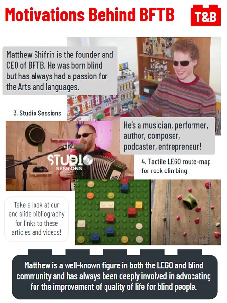 Motivations behind BFTB. 

Matthew Shifrin is the founder and CEO of BFTB. He was born blind but has always had a passion for the Arts and languages. 

An image of Matthew with his collection of LEGO. 

He’s a musician, performer, author, composer, podcaster, entrepreneur!

An image of Matthew’s studio sessions [Footnote 3, see end slide]. 

An image of Matthew’s tactile LEGO route-map for rock climbing [Footnote 4, see end slide]. 

Take a look at our end slide bibliography for links to these articles and videos!

Matthew is a well-known figure in both the LEGO and blind community and has always been deeply involved in advocating for the improvement of quality of life for blind people. 
