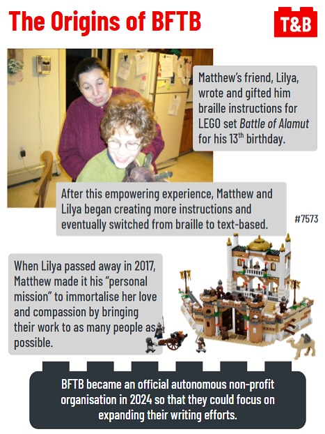 The Origins of BFTB. 

Matthew’s friend, Lilya, wrote and gifted him braille instructions for LEGO set Battle of Alamut for his 13th birthday.

An image of a younger Matthew with Lilya. 

After this empowering experience, Matthew and Lilya began creating more instructions and eventually switched from braille to text-based.  

When Lilya passed away in 2017, Matthew made it his “personal mission” to immortalise her love and compassion by bringing their work to as many people as possible. 

BFTB became an official autonomous non-profit organisation in 2024 so that they could focus on expanding their writing efforts. 

An image of Set #7573 Battle of Alamut. 
