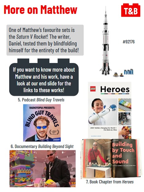 More on Matthew. 

One of Matthew’s favourite sets is the Saturn V Rocket! The writer, Daniel, tested them by blindfolding himself for the entirety of the build!

If you want to know more about Matthew and his work, have a look at our end slide for the links to these works!

An image of the LEGO Saturn V Rocket set. 

An image of Matthew’s podcast “Blind Guy Travels” [Footnote 5, see end slide]. 

An image of Matthew’s documentary “Building Beyond Sight” [Footnote 6, see end slide]. 

An image of Chapter “Building by Touch and Sound” from book Heroes [Footnote 7, see end slide]. 