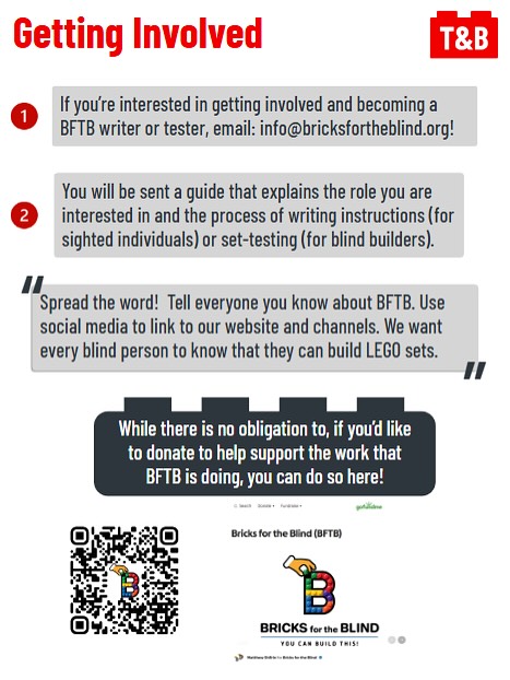 Getting Involved. 

If you’re interested in getting involved and becoming a BFTB writer or tester, email: info@bricksfortheblind.org!

You will be sent a guide that explains the role you are interested in and the process of writing instructions (for sighted individuals) or set-testing (for blind builders). 

Spread the word!  Tell everyone you know about BFTB. Use social media to link to our website and channels. We want every blind person to know that they can build LEGO sets.

While there is no obligation to, if you’d like to donate to help support the work that BFTB is doing, you can do so here!
An image of the BFTB GoFundMe website, link here: https://www.gofundme.com/f/bricks-for-the-blind-gofundme. 
