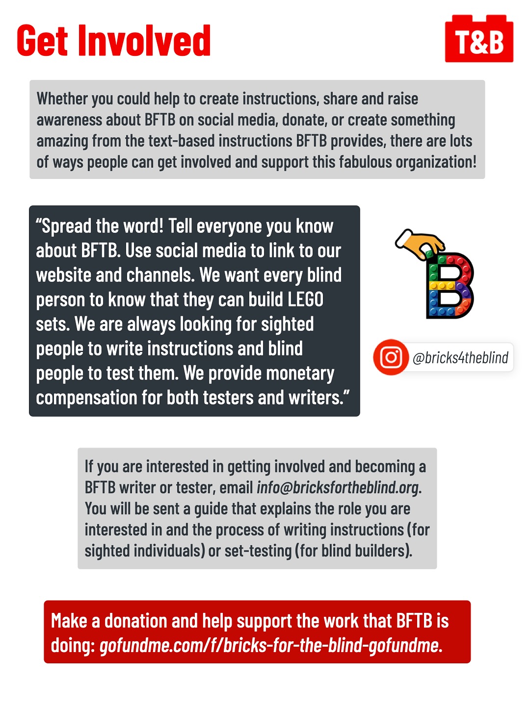 Get Involved
Whether you could help to create instructions, share and raise awareness about BFTB on social media, donate, or create something amazing from the text-based instructions BFTB provides, there are lots of ways people can get involved and support this fabulous organization!
“Spread the word! Tell everyone you know about BFTB. Use social media to link to our website and channels. We want every blind person to know that they can build LEGO sets. We are always looking for sighted people to write instructions and blind people to test them. We provide monetary compensation for both testers and writers.”
Image of the BFTB logo and their Instagram profile, @bricks4theblind.
If you are interested in getting involved and becoming a BFTB writer or tester, email info@bricksfortheblind.org.
You will be sent a guide that explains the role you are interested in and the process of writing instructions (for sighted individuals) or set-testing (for blind builders).
Make a donation and help support the work that BFTB is doing: gofundme.com/f/bricks-for-the-blind-gofundme.
