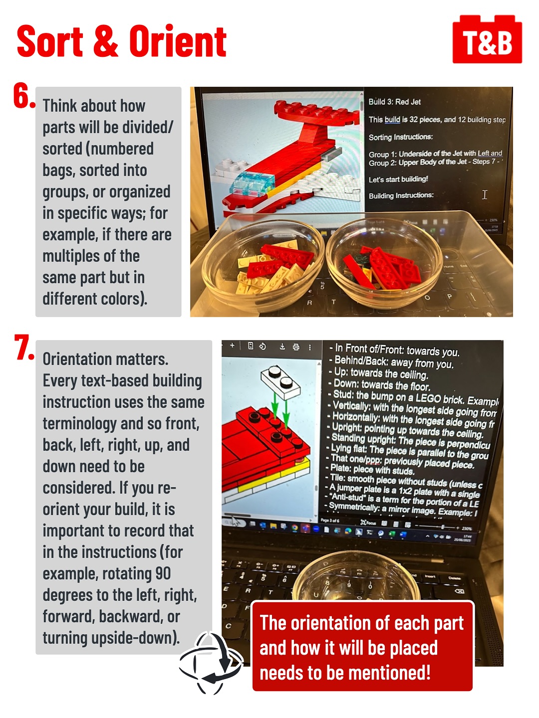 Sort & Orient
6. Think about how parts will be divided/sorted (numbered bags, sorted into groups, or organized in specific ways; for example, if there are multiples of the same part but in different colors).
Image of sorted LEGO pieces in bowls next to a screen showing TBI being written.
7. Orientation matters. Every text-based building instruction uses the same terminology and so front, back, left, right, up, and down need to be considered. If you re-orient your build, it is important to record that in the instructions (for example, rotating 90 degrees to the left, right, forward, backward, or turning upside-down).

The orientation of each part and how it will be placed needs to be mentioned!
Image of a section of TBI being written describing the orientation and placement of LEGO pieces. 
