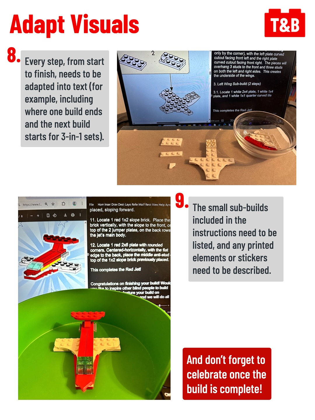 Adapt Visuals
8. Every step, from start to finish, needs to be adapted into text (for example, including where one build ends and the next build starts for 3-in-1 sets).
Image of a partially constructed LEGO model next to a screen showing TBI being written.
9. The small sub-builds included in the instructions need to be listed, and any printed elements or stickers need to be described. 
Image of the fully constructed LEGO model, 30669 Iconic Red Plane, next to a screen showing the completed TBI.
And don’t forget to celebrate once the build is complete!
