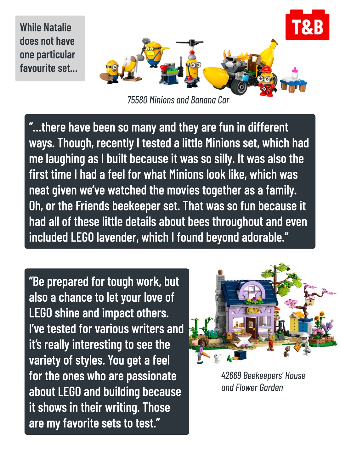 While Natalie does not have one particular favourite set…
“…there have been so many and they are fun in different ways. Though, recently I tested a little Minions set, which had me laughing as I built because it was so silly. It was also the first time I had a feel for what Minions look like, which was neat given we’ve watched the movies together as a family. Oh, or the Friends beekeeper set. That was so fun because it had all of these little details about bees throughout and even included LEGO lavender, which I found beyond adorable.”
Images of 75580 Minions and Banana Car and 42669 Beekeepers' House and Flower Garden.
“Be prepared for tough work, but also a chance to let your love of LEGO shine and impact others. I’ve tested for various writers and it’s really interesting to see the variety of styles. You get a feel for the ones who are passionate about LEGO and building because it shows in their writing. Those are my favorite sets to test.”
